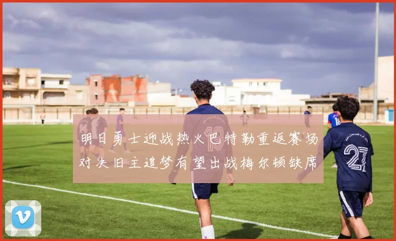 明日勇士迎战热火巴特勒重返赛场对决旧主追梦有望出战梅尔顿缺席