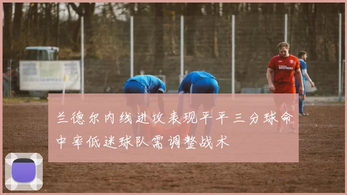 兰德尔内线进攻表现平平三分球命中率低迷球队需调整战术