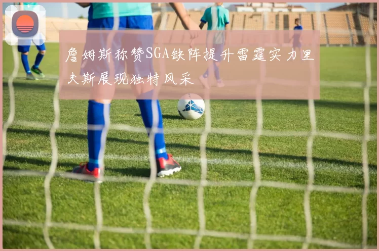 詹姆斯称赞SGA缺阵提升雷霆实力里夫斯展现独特风采