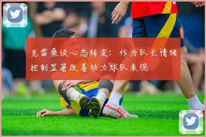 克雷桑谈心态转变：作为队长情绪控制显著改善助力球队表现