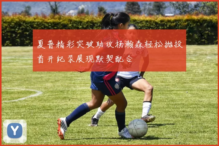 夏普精彩突破助攻杨瀚森轻松抛投首开纪录展现默契配合